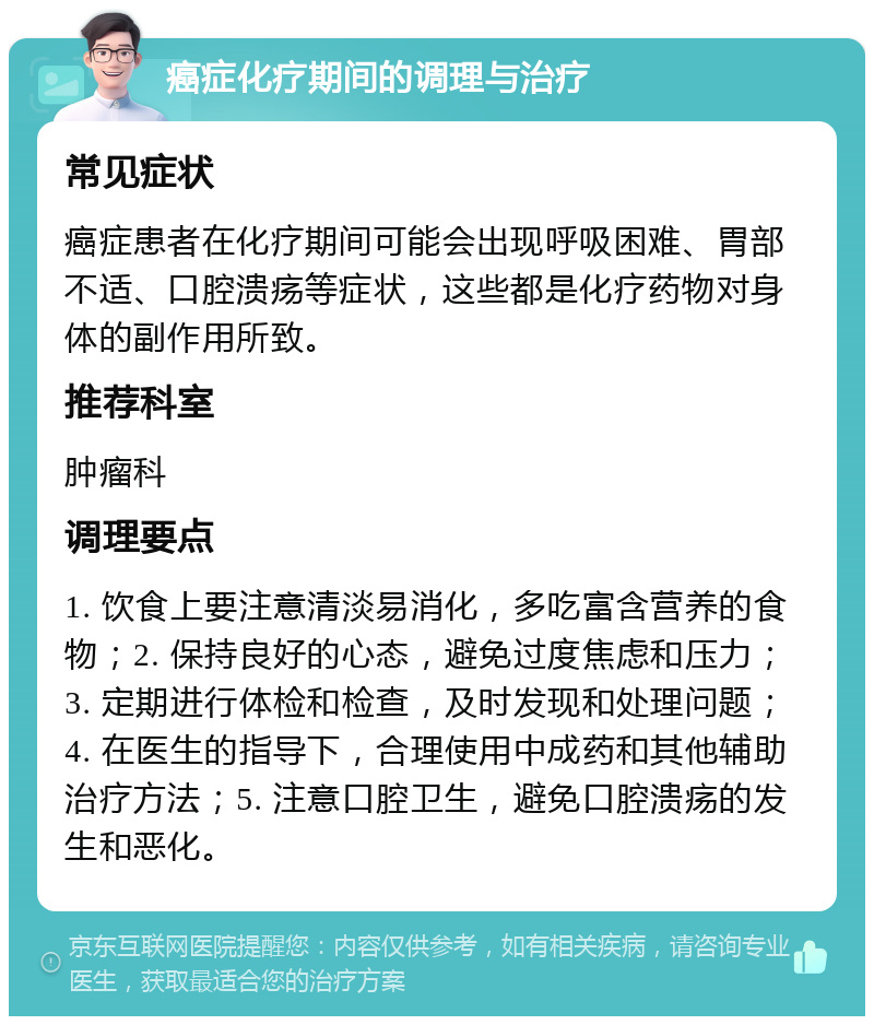 癌症化疗期间的调理与治疗 常见症状 癌症患者在化疗期间可能会出现呼吸困难、胃部不适、口腔溃疡等症状，这些都是化疗药物对身体的副作用所致。 推荐科室 肿瘤科 调理要点 1. 饮食上要注意清淡易消化，多吃富含营养的食物；2. 保持良好的心态，避免过度焦虑和压力；3. 定期进行体检和检查，及时发现和处理问题；4. 在医生的指导下，合理使用中成药和其他辅助治疗方法；5. 注意口腔卫生，避免口腔溃疡的发生和恶化。