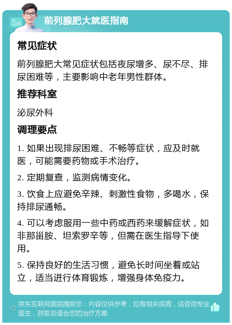 前列腺肥大就医指南 常见症状 前列腺肥大常见症状包括夜尿增多、尿不尽、排尿困难等，主要影响中老年男性群体。 推荐科室 泌尿外科 调理要点 1. 如果出现排尿困难、不畅等症状，应及时就医，可能需要药物或手术治疗。 2. 定期复查，监测病情变化。 3. 饮食上应避免辛辣、刺激性食物，多喝水，保持排尿通畅。 4. 可以考虑服用一些中药或西药来缓解症状，如非那甾胺、坦索罗辛等，但需在医生指导下使用。 5. 保持良好的生活习惯，避免长时间坐着或站立，适当进行体育锻炼，增强身体免疫力。