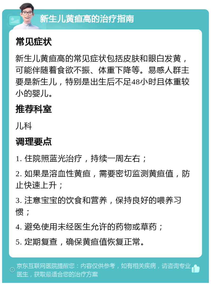 新生儿黄疸高的治疗指南 常见症状 新生儿黄疸高的常见症状包括皮肤和眼白发黄，可能伴随着食欲不振、体重下降等。易感人群主要是新生儿，特别是出生后不足48小时且体重较小的婴儿。 推荐科室 儿科 调理要点 1. 住院照蓝光治疗，持续一周左右； 2. 如果是溶血性黄疸，需要密切监测黄疸值，防止快速上升； 3. 注意宝宝的饮食和营养，保持良好的喂养习惯； 4. 避免使用未经医生允许的药物或草药； 5. 定期复查，确保黄疸值恢复正常。