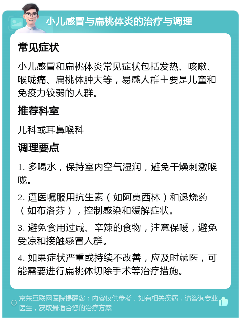 小儿感冒与扁桃体炎的治疗与调理 常见症状 小儿感冒和扁桃体炎常见症状包括发热、咳嗽、喉咙痛、扁桃体肿大等，易感人群主要是儿童和免疫力较弱的人群。 推荐科室 儿科或耳鼻喉科 调理要点 1. 多喝水，保持室内空气湿润，避免干燥刺激喉咙。 2. 遵医嘱服用抗生素（如阿莫西林）和退烧药（如布洛芬），控制感染和缓解症状。 3. 避免食用过咸、辛辣的食物，注意保暖，避免受凉和接触感冒人群。 4. 如果症状严重或持续不改善，应及时就医，可能需要进行扁桃体切除手术等治疗措施。