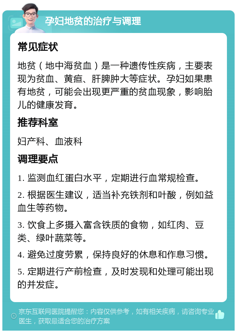 孕妇地贫的治疗与调理 常见症状 地贫（地中海贫血）是一种遗传性疾病，主要表现为贫血、黄疸、肝脾肿大等症状。孕妇如果患有地贫，可能会出现更严重的贫血现象，影响胎儿的健康发育。 推荐科室 妇产科、血液科 调理要点 1. 监测血红蛋白水平，定期进行血常规检查。 2. 根据医生建议，适当补充铁剂和叶酸，例如益血生等药物。 3. 饮食上多摄入富含铁质的食物，如红肉、豆类、绿叶蔬菜等。 4. 避免过度劳累，保持良好的休息和作息习惯。 5. 定期进行产前检查，及时发现和处理可能出现的并发症。