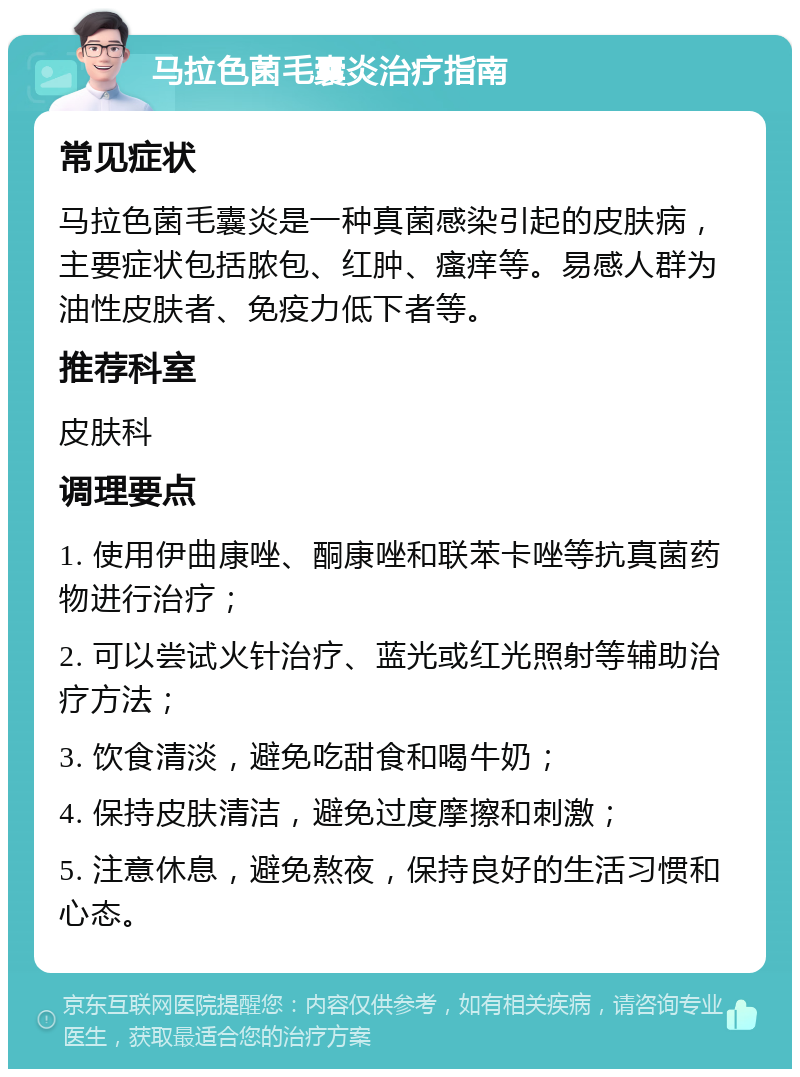 马拉色菌毛囊炎治疗指南 常见症状 马拉色菌毛囊炎是一种真菌感染引起的皮肤病，主要症状包括脓包、红肿、瘙痒等。易感人群为油性皮肤者、免疫力低下者等。 推荐科室 皮肤科 调理要点 1. 使用伊曲康唑、酮康唑和联苯卡唑等抗真菌药物进行治疗； 2. 可以尝试火针治疗、蓝光或红光照射等辅助治疗方法； 3. 饮食清淡，避免吃甜食和喝牛奶； 4. 保持皮肤清洁，避免过度摩擦和刺激； 5. 注意休息，避免熬夜，保持良好的生活习惯和心态。