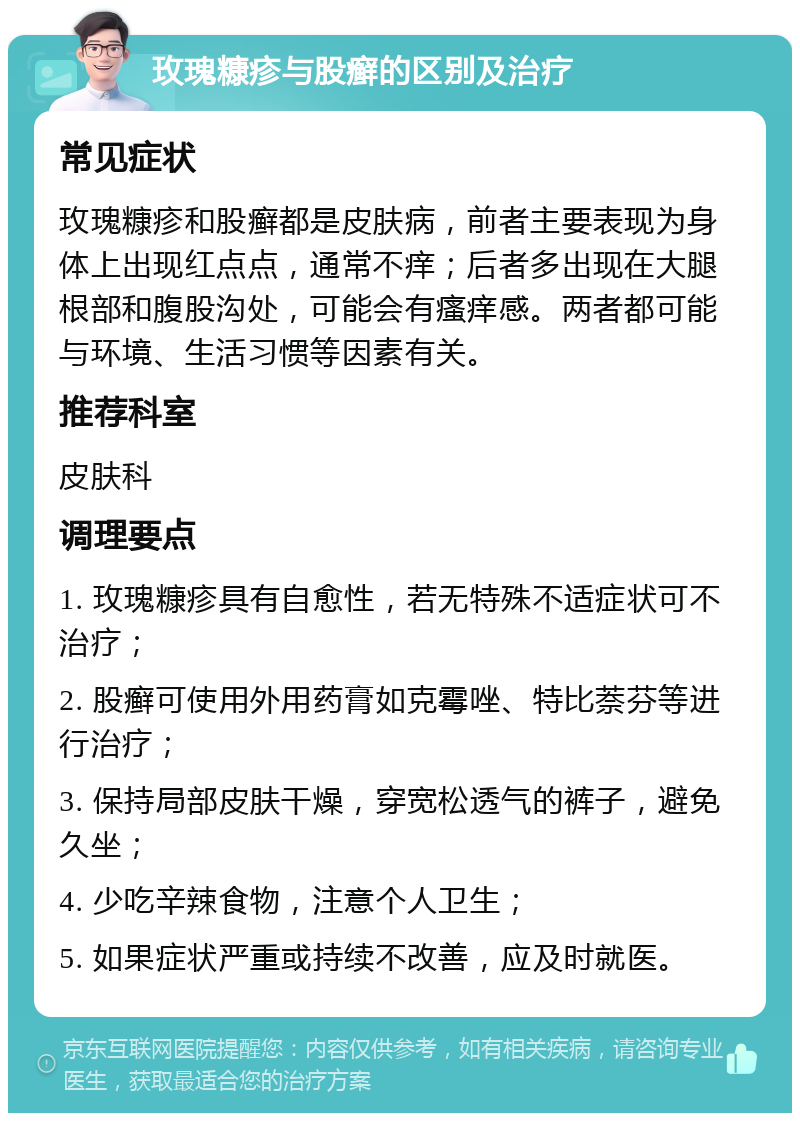 玫瑰糠疹与股癣的区别及治疗 常见症状 玫瑰糠疹和股癣都是皮肤病，前者主要表现为身体上出现红点点，通常不痒；后者多出现在大腿根部和腹股沟处，可能会有瘙痒感。两者都可能与环境、生活习惯等因素有关。 推荐科室 皮肤科 调理要点 1. 玫瑰糠疹具有自愈性，若无特殊不适症状可不治疗； 2. 股癣可使用外用药膏如克霉唑、特比萘芬等进行治疗； 3. 保持局部皮肤干燥，穿宽松透气的裤子，避免久坐； 4. 少吃辛辣食物，注意个人卫生； 5. 如果症状严重或持续不改善，应及时就医。