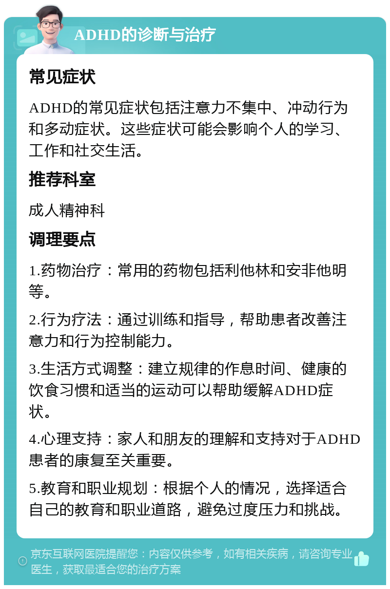 ADHD的诊断与治疗 常见症状 ADHD的常见症状包括注意力不集中、冲动行为和多动症状。这些症状可能会影响个人的学习、工作和社交生活。 推荐科室 成人精神科 调理要点 1.药物治疗：常用的药物包括利他林和安非他明等。 2.行为疗法：通过训练和指导，帮助患者改善注意力和行为控制能力。 3.生活方式调整：建立规律的作息时间、健康的饮食习惯和适当的运动可以帮助缓解ADHD症状。 4.心理支持：家人和朋友的理解和支持对于ADHD患者的康复至关重要。 5.教育和职业规划：根据个人的情况，选择适合自己的教育和职业道路，避免过度压力和挑战。