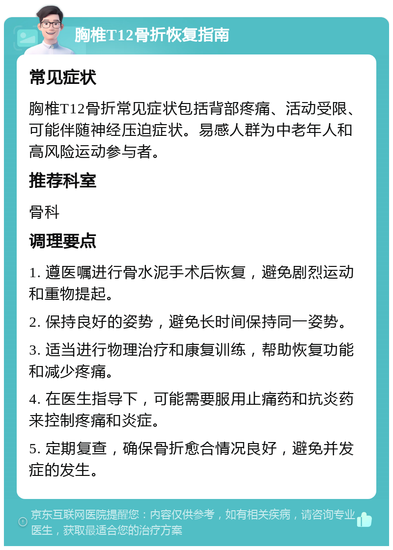 胸椎T12骨折恢复指南 常见症状 胸椎T12骨折常见症状包括背部疼痛、活动受限、可能伴随神经压迫症状。易感人群为中老年人和高风险运动参与者。 推荐科室 骨科 调理要点 1. 遵医嘱进行骨水泥手术后恢复，避免剧烈运动和重物提起。 2. 保持良好的姿势，避免长时间保持同一姿势。 3. 适当进行物理治疗和康复训练，帮助恢复功能和减少疼痛。 4. 在医生指导下，可能需要服用止痛药和抗炎药来控制疼痛和炎症。 5. 定期复查，确保骨折愈合情况良好，避免并发症的发生。