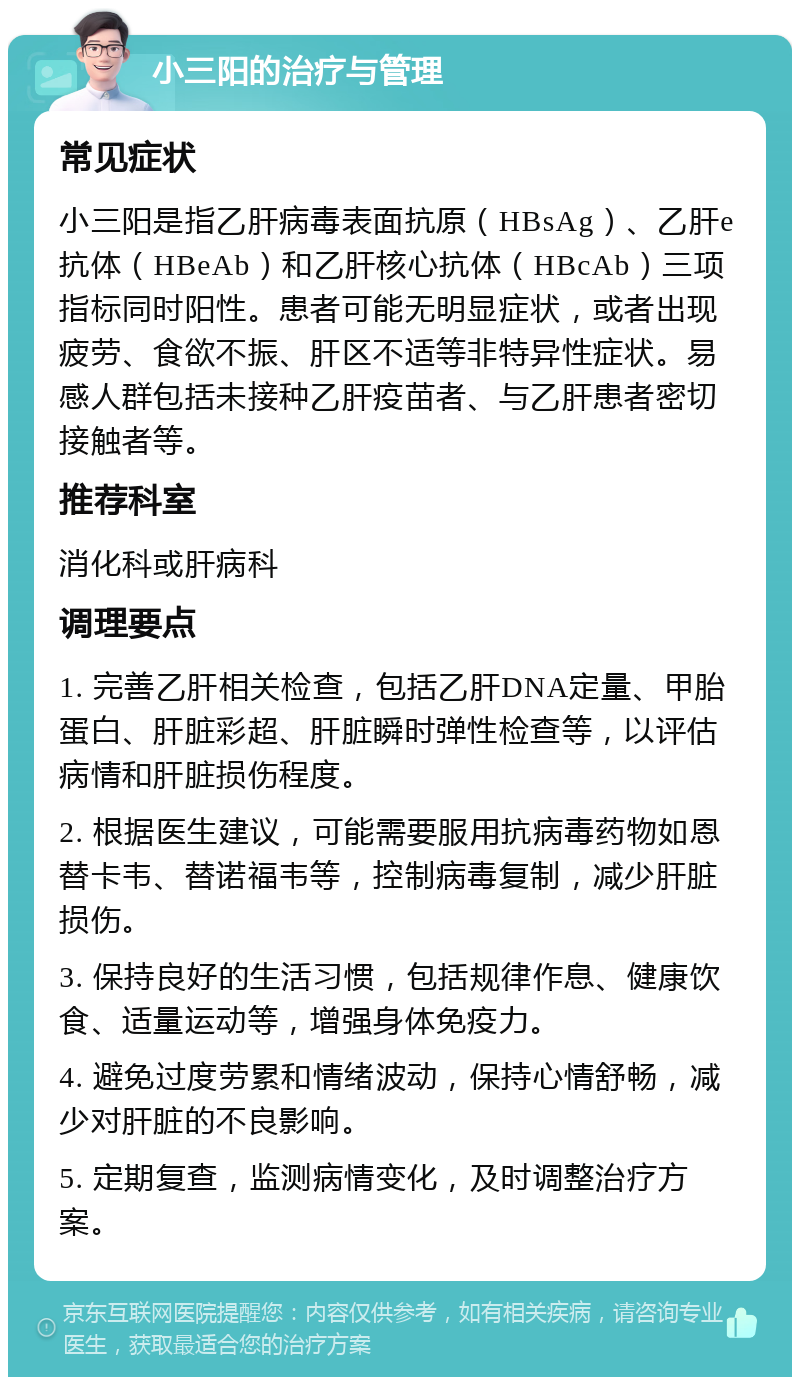 小三阳的治疗与管理 常见症状 小三阳是指乙肝病毒表面抗原（HBsAg）、乙肝e抗体（HBeAb）和乙肝核心抗体（HBcAb）三项指标同时阳性。患者可能无明显症状，或者出现疲劳、食欲不振、肝区不适等非特异性症状。易感人群包括未接种乙肝疫苗者、与乙肝患者密切接触者等。 推荐科室 消化科或肝病科 调理要点 1. 完善乙肝相关检查，包括乙肝DNA定量、甲胎蛋白、肝脏彩超、肝脏瞬时弹性检查等，以评估病情和肝脏损伤程度。 2. 根据医生建议，可能需要服用抗病毒药物如恩替卡韦、替诺福韦等，控制病毒复制，减少肝脏损伤。 3. 保持良好的生活习惯，包括规律作息、健康饮食、适量运动等，增强身体免疫力。 4. 避免过度劳累和情绪波动，保持心情舒畅，减少对肝脏的不良影响。 5. 定期复查，监测病情变化，及时调整治疗方案。