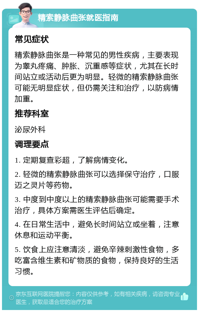 精索静脉曲张就医指南 常见症状 精索静脉曲张是一种常见的男性疾病，主要表现为睾丸疼痛、肿胀、沉重感等症状，尤其在长时间站立或活动后更为明显。轻微的精索静脉曲张可能无明显症状，但仍需关注和治疗，以防病情加重。 推荐科室 泌尿外科 调理要点 1. 定期复查彩超，了解病情变化。 2. 轻微的精索静脉曲张可以选择保守治疗，口服迈之灵片等药物。 3. 中度到中度以上的精索静脉曲张可能需要手术治疗，具体方案需医生评估后确定。 4. 在日常生活中，避免长时间站立或坐着，注意休息和运动平衡。 5. 饮食上应注意清淡，避免辛辣刺激性食物，多吃富含维生素和矿物质的食物，保持良好的生活习惯。