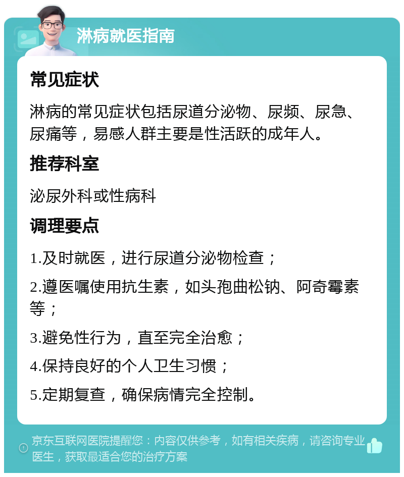 淋病就医指南 常见症状 淋病的常见症状包括尿道分泌物、尿频、尿急、尿痛等，易感人群主要是性活跃的成年人。 推荐科室 泌尿外科或性病科 调理要点 1.及时就医，进行尿道分泌物检查； 2.遵医嘱使用抗生素，如头孢曲松钠、阿奇霉素等； 3.避免性行为，直至完全治愈； 4.保持良好的个人卫生习惯； 5.定期复查，确保病情完全控制。