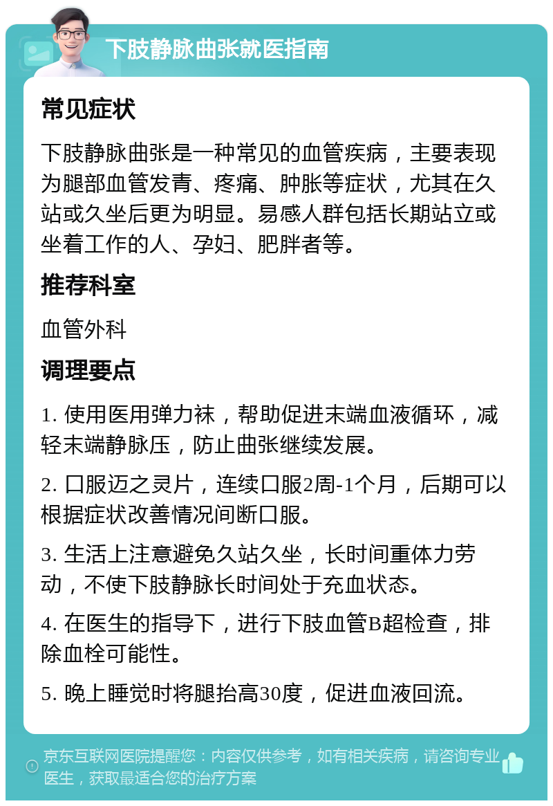 下肢静脉曲张就医指南 常见症状 下肢静脉曲张是一种常见的血管疾病，主要表现为腿部血管发青、疼痛、肿胀等症状，尤其在久站或久坐后更为明显。易感人群包括长期站立或坐着工作的人、孕妇、肥胖者等。 推荐科室 血管外科 调理要点 1. 使用医用弹力袜，帮助促进末端血液循环，减轻末端静脉压，防止曲张继续发展。 2. 口服迈之灵片，连续口服2周-1个月，后期可以根据症状改善情况间断口服。 3. 生活上注意避免久站久坐，长时间重体力劳动，不使下肢静脉长时间处于充血状态。 4. 在医生的指导下，进行下肢血管B超检查，排除血栓可能性。 5. 晚上睡觉时将腿抬高30度，促进血液回流。