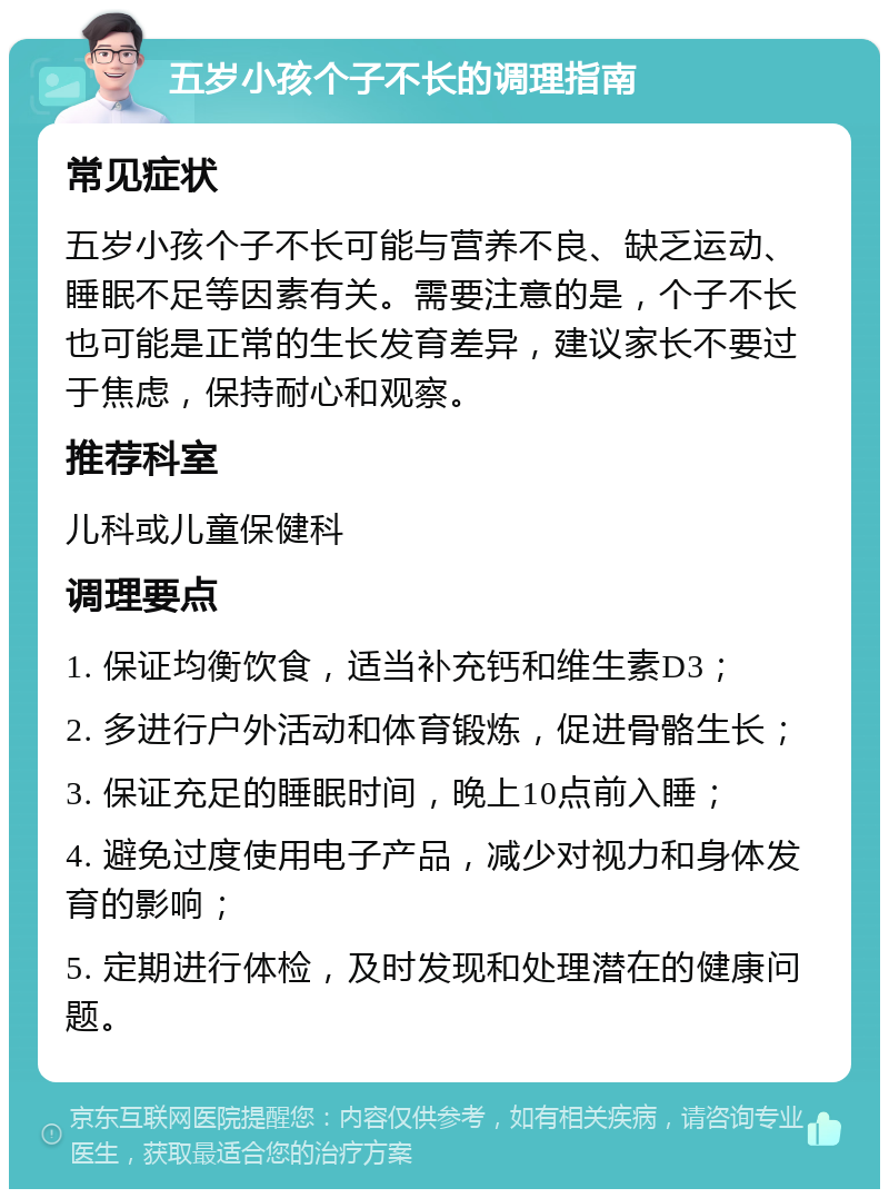 五岁小孩个子不长的调理指南 常见症状 五岁小孩个子不长可能与营养不良、缺乏运动、睡眠不足等因素有关。需要注意的是，个子不长也可能是正常的生长发育差异，建议家长不要过于焦虑，保持耐心和观察。 推荐科室 儿科或儿童保健科 调理要点 1. 保证均衡饮食，适当补充钙和维生素D3； 2. 多进行户外活动和体育锻炼，促进骨骼生长； 3. 保证充足的睡眠时间，晚上10点前入睡； 4. 避免过度使用电子产品，减少对视力和身体发育的影响； 5. 定期进行体检，及时发现和处理潜在的健康问题。