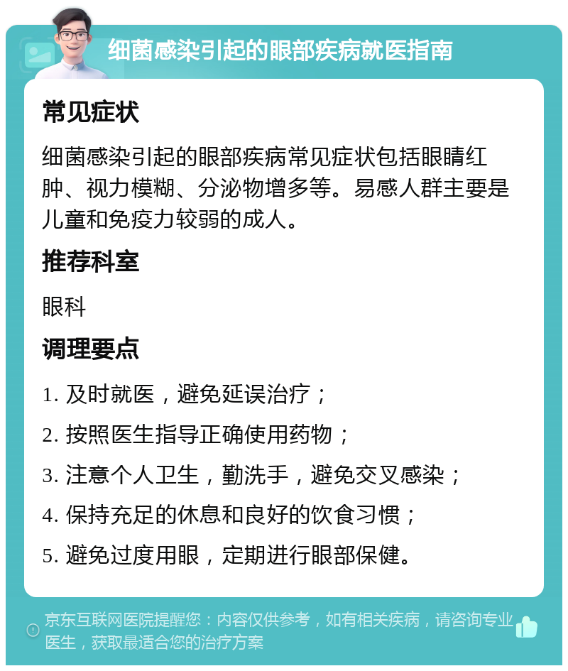 细菌感染引起的眼部疾病就医指南 常见症状 细菌感染引起的眼部疾病常见症状包括眼睛红肿、视力模糊、分泌物增多等。易感人群主要是儿童和免疫力较弱的成人。 推荐科室 眼科 调理要点 1. 及时就医，避免延误治疗； 2. 按照医生指导正确使用药物； 3. 注意个人卫生，勤洗手，避免交叉感染； 4. 保持充足的休息和良好的饮食习惯； 5. 避免过度用眼，定期进行眼部保健。