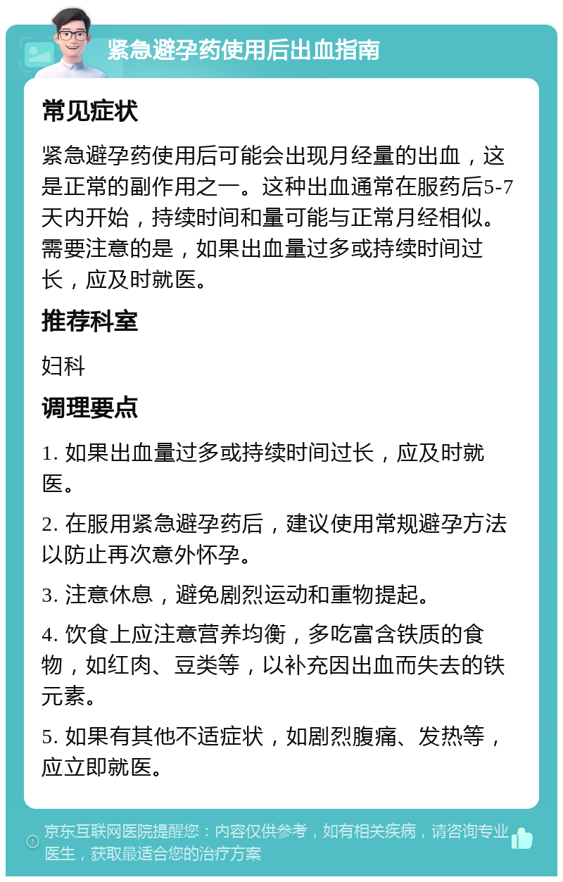 紧急避孕药使用后出血指南 常见症状 紧急避孕药使用后可能会出现月经量的出血，这是正常的副作用之一。这种出血通常在服药后5-7天内开始，持续时间和量可能与正常月经相似。需要注意的是，如果出血量过多或持续时间过长，应及时就医。 推荐科室 妇科 调理要点 1. 如果出血量过多或持续时间过长，应及时就医。 2. 在服用紧急避孕药后，建议使用常规避孕方法以防止再次意外怀孕。 3. 注意休息，避免剧烈运动和重物提起。 4. 饮食上应注意营养均衡，多吃富含铁质的食物，如红肉、豆类等，以补充因出血而失去的铁元素。 5. 如果有其他不适症状，如剧烈腹痛、发热等，应立即就医。