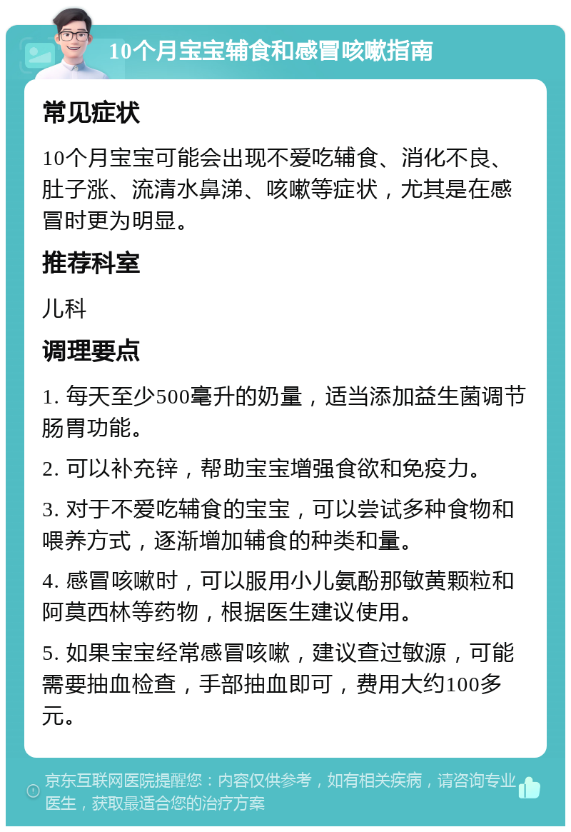 10个月宝宝辅食和感冒咳嗽指南 常见症状 10个月宝宝可能会出现不爱吃辅食、消化不良、肚子涨、流清水鼻涕、咳嗽等症状，尤其是在感冒时更为明显。 推荐科室 儿科 调理要点 1. 每天至少500毫升的奶量，适当添加益生菌调节肠胃功能。 2. 可以补充锌，帮助宝宝增强食欲和免疫力。 3. 对于不爱吃辅食的宝宝，可以尝试多种食物和喂养方式，逐渐增加辅食的种类和量。 4. 感冒咳嗽时，可以服用小儿氨酚那敏黄颗粒和阿莫西林等药物，根据医生建议使用。 5. 如果宝宝经常感冒咳嗽，建议查过敏源，可能需要抽血检查，手部抽血即可，费用大约100多元。