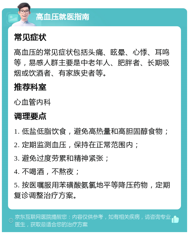 高血压就医指南 常见症状 高血压的常见症状包括头痛、眩晕、心悸、耳鸣等，易感人群主要是中老年人、肥胖者、长期吸烟或饮酒者、有家族史者等。 推荐科室 心血管内科 调理要点 1. 低盐低脂饮食，避免高热量和高胆固醇食物； 2. 定期监测血压，保持在正常范围内； 3. 避免过度劳累和精神紧张； 4. 不喝酒，不熬夜； 5. 按医嘱服用苯磺酸氨氯地平等降压药物，定期复诊调整治疗方案。