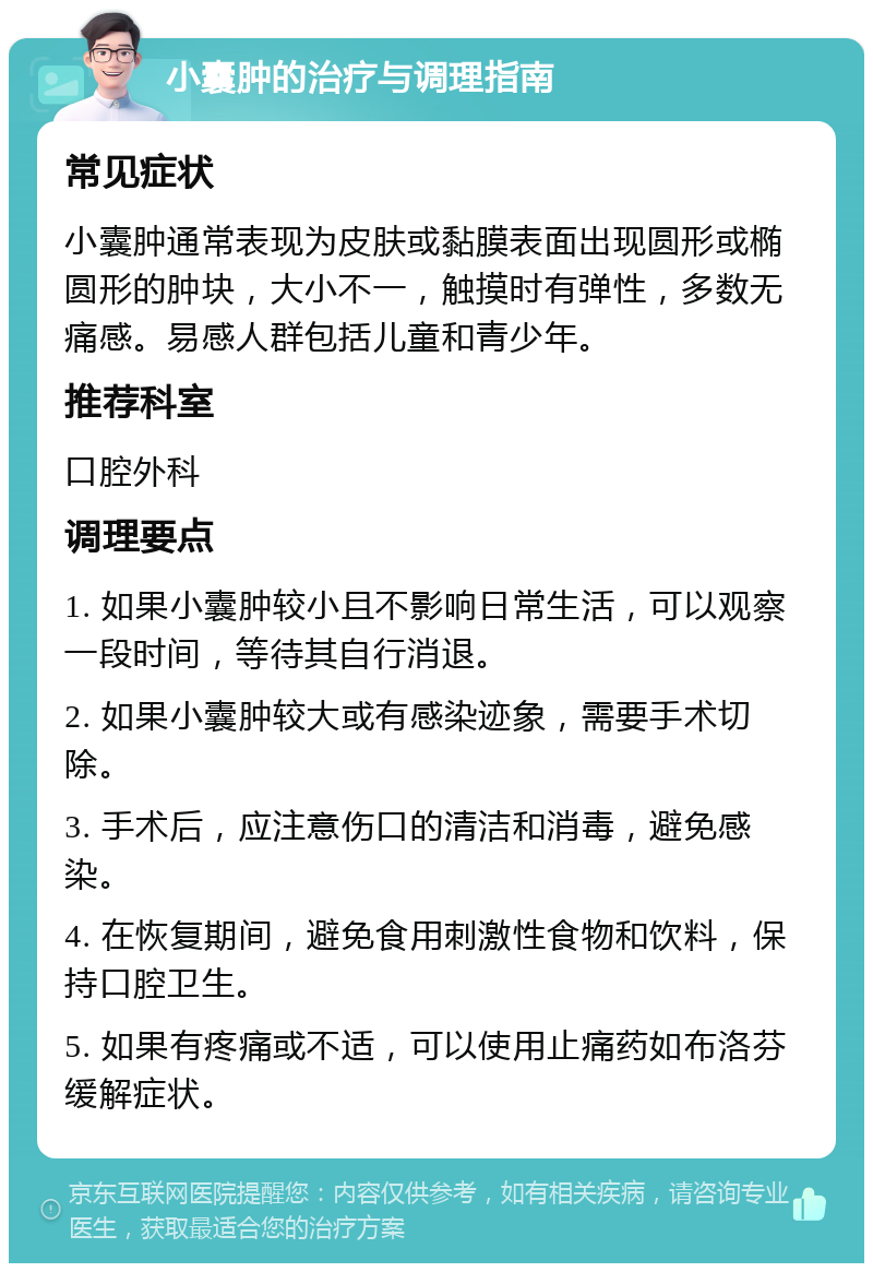 小囊肿的治疗与调理指南 常见症状 小囊肿通常表现为皮肤或黏膜表面出现圆形或椭圆形的肿块，大小不一，触摸时有弹性，多数无痛感。易感人群包括儿童和青少年。 推荐科室 口腔外科 调理要点 1. 如果小囊肿较小且不影响日常生活，可以观察一段时间，等待其自行消退。 2. 如果小囊肿较大或有感染迹象，需要手术切除。 3. 手术后，应注意伤口的清洁和消毒，避免感染。 4. 在恢复期间，避免食用刺激性食物和饮料，保持口腔卫生。 5. 如果有疼痛或不适，可以使用止痛药如布洛芬缓解症状。