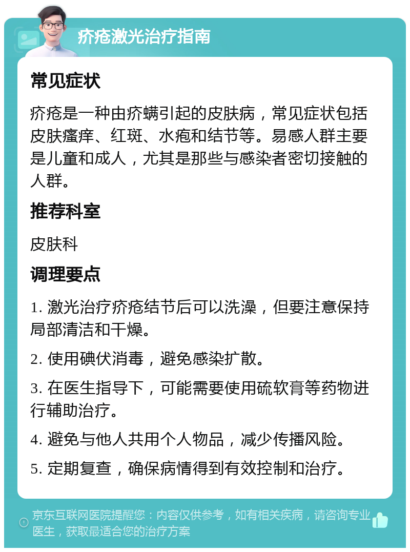 疥疮激光治疗指南 常见症状 疥疮是一种由疥螨引起的皮肤病，常见症状包括皮肤瘙痒、红斑、水疱和结节等。易感人群主要是儿童和成人，尤其是那些与感染者密切接触的人群。 推荐科室 皮肤科 调理要点 1. 激光治疗疥疮结节后可以洗澡，但要注意保持局部清洁和干燥。 2. 使用碘伏消毒，避免感染扩散。 3. 在医生指导下，可能需要使用硫软膏等药物进行辅助治疗。 4. 避免与他人共用个人物品，减少传播风险。 5. 定期复查，确保病情得到有效控制和治疗。