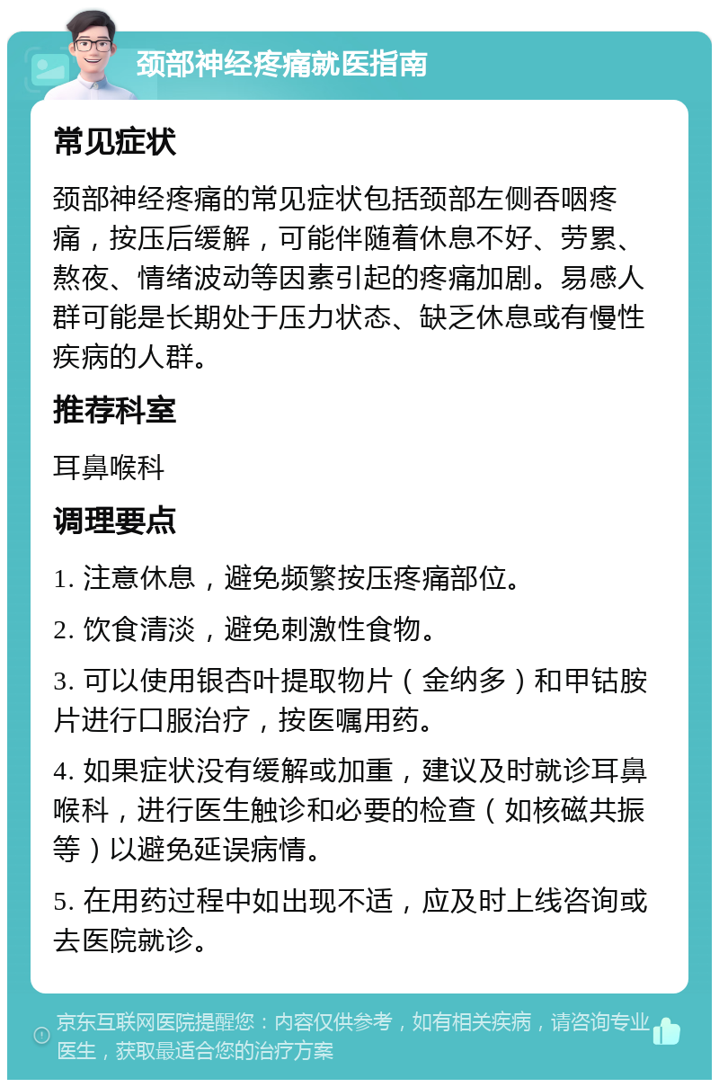 颈部神经疼痛就医指南 常见症状 颈部神经疼痛的常见症状包括颈部左侧吞咽疼痛，按压后缓解，可能伴随着休息不好、劳累、熬夜、情绪波动等因素引起的疼痛加剧。易感人群可能是长期处于压力状态、缺乏休息或有慢性疾病的人群。 推荐科室 耳鼻喉科 调理要点 1. 注意休息，避免频繁按压疼痛部位。 2. 饮食清淡，避免刺激性食物。 3. 可以使用银杏叶提取物片（金纳多）和甲钴胺片进行口服治疗，按医嘱用药。 4. 如果症状没有缓解或加重，建议及时就诊耳鼻喉科，进行医生触诊和必要的检查（如核磁共振等）以避免延误病情。 5. 在用药过程中如出现不适，应及时上线咨询或去医院就诊。