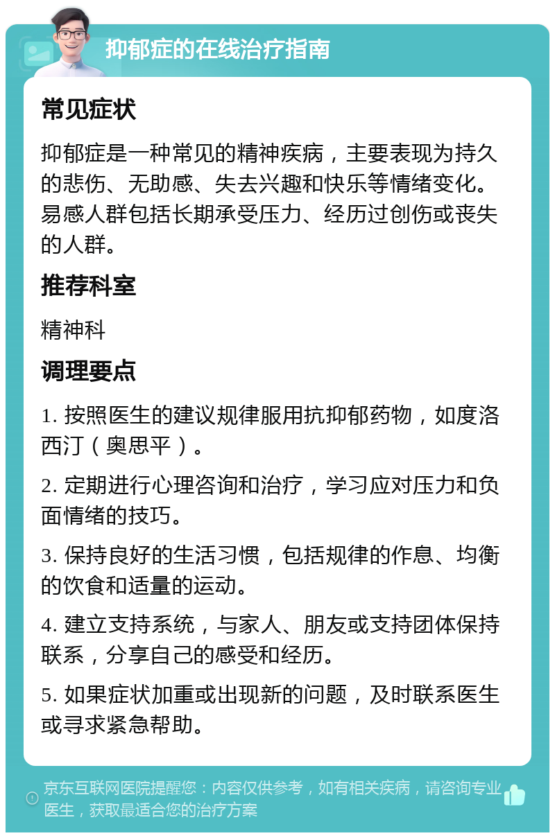 抑郁症的在线治疗指南 常见症状 抑郁症是一种常见的精神疾病，主要表现为持久的悲伤、无助感、失去兴趣和快乐等情绪变化。易感人群包括长期承受压力、经历过创伤或丧失的人群。 推荐科室 精神科 调理要点 1. 按照医生的建议规律服用抗抑郁药物，如度洛西汀（奥思平）。 2. 定期进行心理咨询和治疗，学习应对压力和负面情绪的技巧。 3. 保持良好的生活习惯，包括规律的作息、均衡的饮食和适量的运动。 4. 建立支持系统，与家人、朋友或支持团体保持联系，分享自己的感受和经历。 5. 如果症状加重或出现新的问题，及时联系医生或寻求紧急帮助。