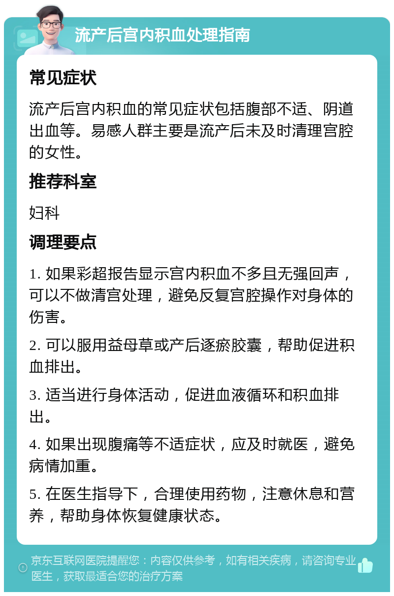 流产后宫内积血处理指南 常见症状 流产后宫内积血的常见症状包括腹部不适、阴道出血等。易感人群主要是流产后未及时清理宫腔的女性。 推荐科室 妇科 调理要点 1. 如果彩超报告显示宫内积血不多且无强回声，可以不做清宫处理，避免反复宫腔操作对身体的伤害。 2. 可以服用益母草或产后逐瘀胶囊，帮助促进积血排出。 3. 适当进行身体活动，促进血液循环和积血排出。 4. 如果出现腹痛等不适症状，应及时就医，避免病情加重。 5. 在医生指导下，合理使用药物，注意休息和营养，帮助身体恢复健康状态。