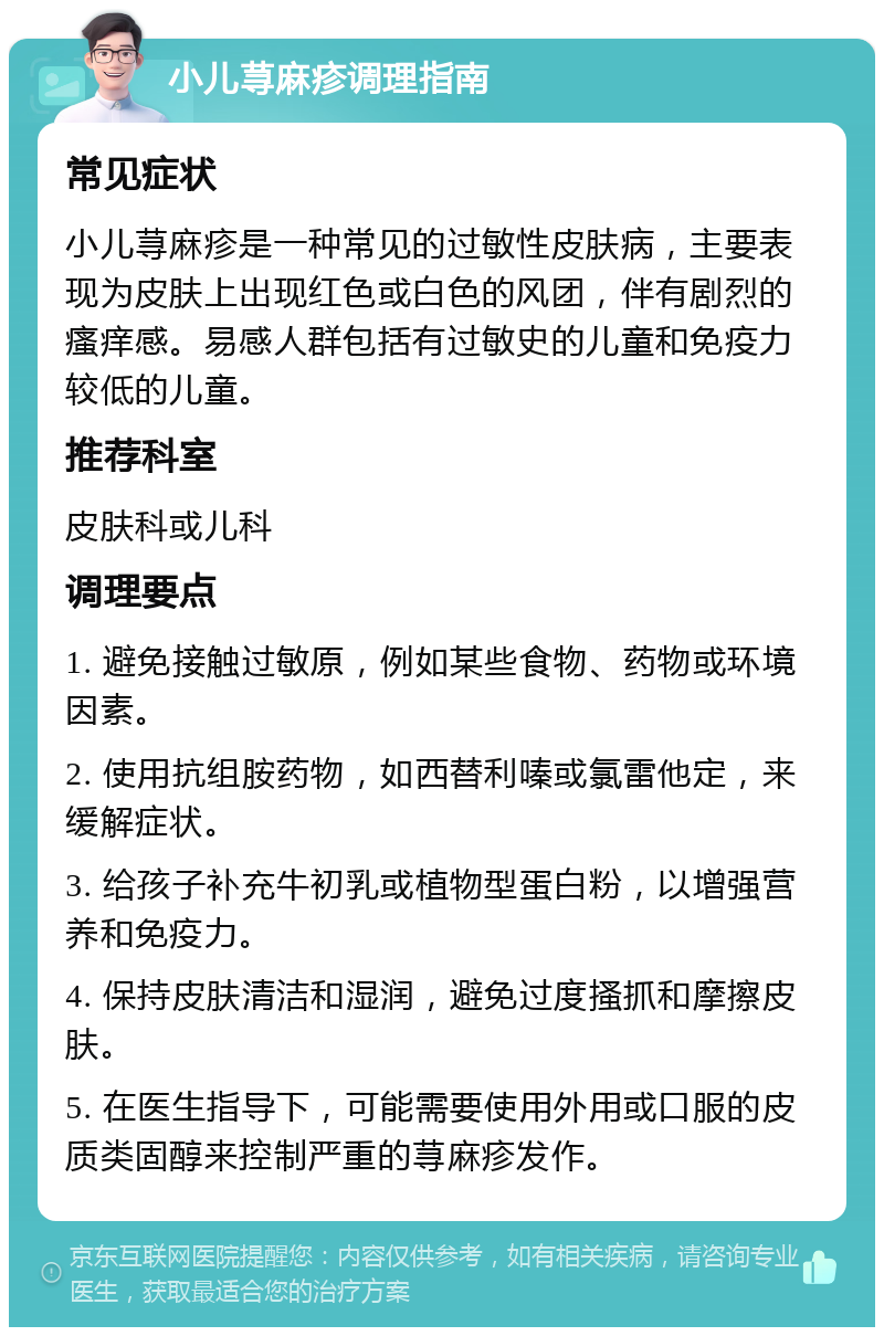 小儿荨麻疹调理指南 常见症状 小儿荨麻疹是一种常见的过敏性皮肤病，主要表现为皮肤上出现红色或白色的风团，伴有剧烈的瘙痒感。易感人群包括有过敏史的儿童和免疫力较低的儿童。 推荐科室 皮肤科或儿科 调理要点 1. 避免接触过敏原，例如某些食物、药物或环境因素。 2. 使用抗组胺药物，如西替利嗪或氯雷他定，来缓解症状。 3. 给孩子补充牛初乳或植物型蛋白粉，以增强营养和免疫力。 4. 保持皮肤清洁和湿润，避免过度搔抓和摩擦皮肤。 5. 在医生指导下，可能需要使用外用或口服的皮质类固醇来控制严重的荨麻疹发作。