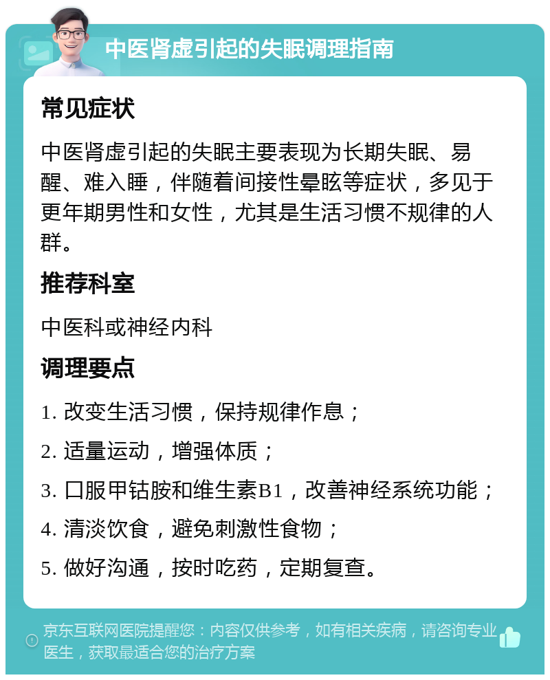 中医肾虚引起的失眠调理指南 常见症状 中医肾虚引起的失眠主要表现为长期失眠、易醒、难入睡，伴随着间接性晕眩等症状，多见于更年期男性和女性，尤其是生活习惯不规律的人群。 推荐科室 中医科或神经内科 调理要点 1. 改变生活习惯，保持规律作息； 2. 适量运动，增强体质； 3. 口服甲钴胺和维生素B1，改善神经系统功能； 4. 清淡饮食，避免刺激性食物； 5. 做好沟通，按时吃药，定期复查。