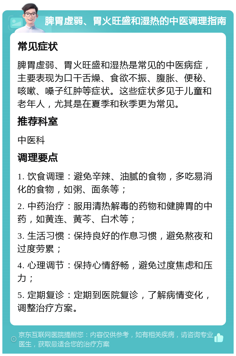 脾胃虚弱、胃火旺盛和湿热的中医调理指南 常见症状 脾胃虚弱、胃火旺盛和湿热是常见的中医病症，主要表现为口干舌燥、食欲不振、腹胀、便秘、咳嗽、嗓子红肿等症状。这些症状多见于儿童和老年人，尤其是在夏季和秋季更为常见。 推荐科室 中医科 调理要点 1. 饮食调理：避免辛辣、油腻的食物，多吃易消化的食物，如粥、面条等； 2. 中药治疗：服用清热解毒的药物和健脾胃的中药，如黄连、黄芩、白术等； 3. 生活习惯：保持良好的作息习惯，避免熬夜和过度劳累； 4. 心理调节：保持心情舒畅，避免过度焦虑和压力； 5. 定期复诊：定期到医院复诊，了解病情变化，调整治疗方案。