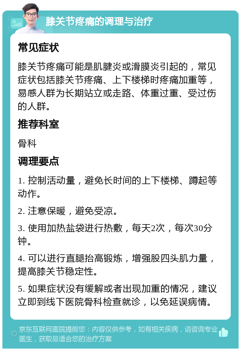 膝关节疼痛的调理与治疗 常见症状 膝关节疼痛可能是肌腱炎或滑膜炎引起的，常见症状包括膝关节疼痛、上下楼梯时疼痛加重等，易感人群为长期站立或走路、体重过重、受过伤的人群。 推荐科室 骨科 调理要点 1. 控制活动量，避免长时间的上下楼梯、蹲起等动作。 2. 注意保暖，避免受凉。 3. 使用加热盐袋进行热敷，每天2次，每次30分钟。 4. 可以进行直腿抬高锻炼，增强股四头肌力量，提高膝关节稳定性。 5. 如果症状没有缓解或者出现加重的情况，建议立即到线下医院骨科检查就诊，以免延误病情。