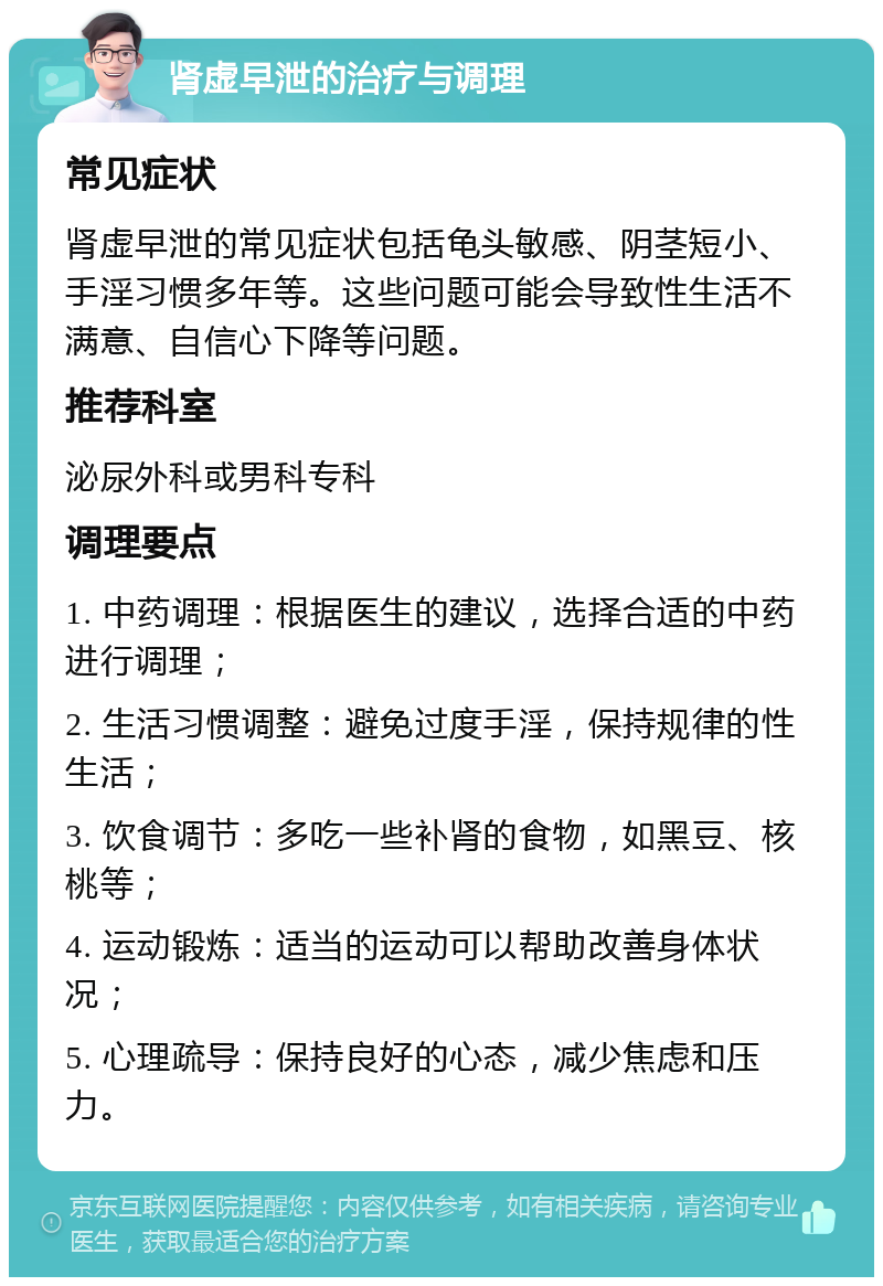 肾虚早泄的治疗与调理 常见症状 肾虚早泄的常见症状包括龟头敏感、阴茎短小、手淫习惯多年等。这些问题可能会导致性生活不满意、自信心下降等问题。 推荐科室 泌尿外科或男科专科 调理要点 1. 中药调理：根据医生的建议，选择合适的中药进行调理； 2. 生活习惯调整：避免过度手淫，保持规律的性生活； 3. 饮食调节：多吃一些补肾的食物，如黑豆、核桃等； 4. 运动锻炼：适当的运动可以帮助改善身体状况； 5. 心理疏导：保持良好的心态，减少焦虑和压力。