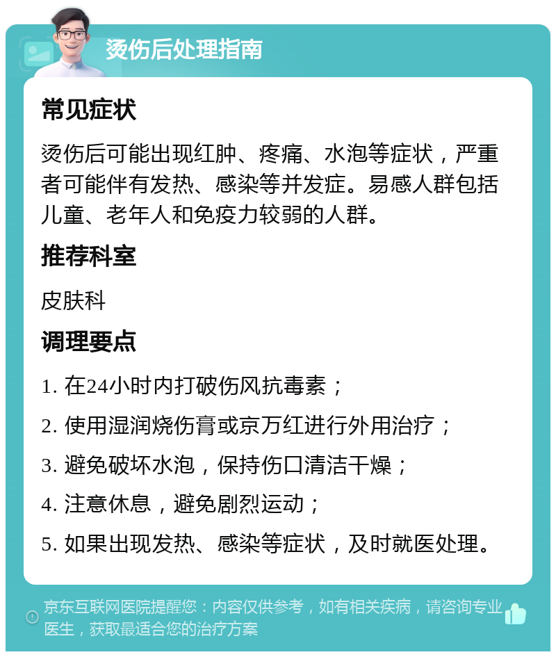 烫伤后处理指南 常见症状 烫伤后可能出现红肿、疼痛、水泡等症状，严重者可能伴有发热、感染等并发症。易感人群包括儿童、老年人和免疫力较弱的人群。 推荐科室 皮肤科 调理要点 1. 在24小时内打破伤风抗毒素； 2. 使用湿润烧伤膏或京万红进行外用治疗； 3. 避免破坏水泡，保持伤口清洁干燥； 4. 注意休息，避免剧烈运动； 5. 如果出现发热、感染等症状，及时就医处理。