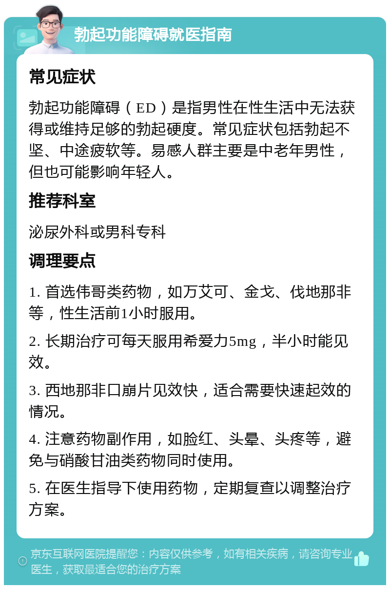 勃起功能障碍就医指南 常见症状 勃起功能障碍（ED）是指男性在性生活中无法获得或维持足够的勃起硬度。常见症状包括勃起不坚、中途疲软等。易感人群主要是中老年男性，但也可能影响年轻人。 推荐科室 泌尿外科或男科专科 调理要点 1. 首选伟哥类药物，如万艾可、金戈、伐地那非等，性生活前1小时服用。 2. 长期治疗可每天服用希爱力5mg，半小时能见效。 3. 西地那非口崩片见效快，适合需要快速起效的情况。 4. 注意药物副作用，如脸红、头晕、头疼等，避免与硝酸甘油类药物同时使用。 5. 在医生指导下使用药物，定期复查以调整治疗方案。