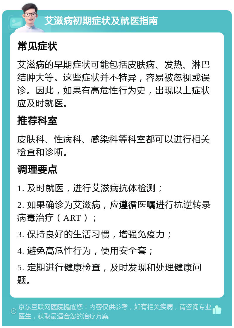 艾滋病初期症状及就医指南 常见症状 艾滋病的早期症状可能包括皮肤病、发热、淋巴结肿大等。这些症状并不特异，容易被忽视或误诊。因此，如果有高危性行为史，出现以上症状应及时就医。 推荐科室 皮肤科、性病科、感染科等科室都可以进行相关检查和诊断。 调理要点 1. 及时就医，进行艾滋病抗体检测； 2. 如果确诊为艾滋病，应遵循医嘱进行抗逆转录病毒治疗（ART）； 3. 保持良好的生活习惯，增强免疫力； 4. 避免高危性行为，使用安全套； 5. 定期进行健康检查，及时发现和处理健康问题。