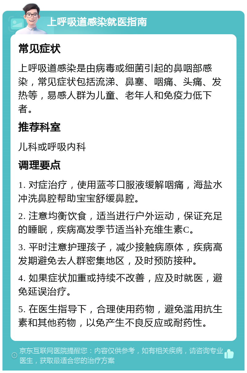 上呼吸道感染就医指南 常见症状 上呼吸道感染是由病毒或细菌引起的鼻咽部感染，常见症状包括流涕、鼻塞、咽痛、头痛、发热等，易感人群为儿童、老年人和免疫力低下者。 推荐科室 儿科或呼吸内科 调理要点 1. 对症治疗，使用蓝芩口服液缓解咽痛，海盐水冲洗鼻腔帮助宝宝舒缓鼻腔。 2. 注意均衡饮食，适当进行户外运动，保证充足的睡眠，疾病高发季节适当补充维生素C。 3. 平时注意护理孩子，减少接触病原体，疾病高发期避免去人群密集地区，及时预防接种。 4. 如果症状加重或持续不改善，应及时就医，避免延误治疗。 5. 在医生指导下，合理使用药物，避免滥用抗生素和其他药物，以免产生不良反应或耐药性。