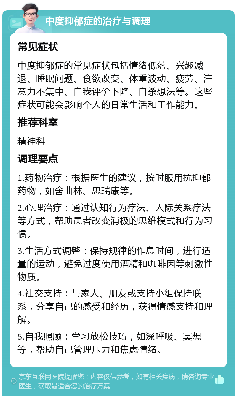 中度抑郁症的治疗与调理 常见症状 中度抑郁症的常见症状包括情绪低落、兴趣减退、睡眠问题、食欲改变、体重波动、疲劳、注意力不集中、自我评价下降、自杀想法等。这些症状可能会影响个人的日常生活和工作能力。 推荐科室 精神科 调理要点 1.药物治疗：根据医生的建议，按时服用抗抑郁药物，如舍曲林、思瑞康等。 2.心理治疗：通过认知行为疗法、人际关系疗法等方式，帮助患者改变消极的思维模式和行为习惯。 3.生活方式调整：保持规律的作息时间，进行适量的运动，避免过度使用酒精和咖啡因等刺激性物质。 4.社交支持：与家人、朋友或支持小组保持联系，分享自己的感受和经历，获得情感支持和理解。 5.自我照顾：学习放松技巧，如深呼吸、冥想等，帮助自己管理压力和焦虑情绪。