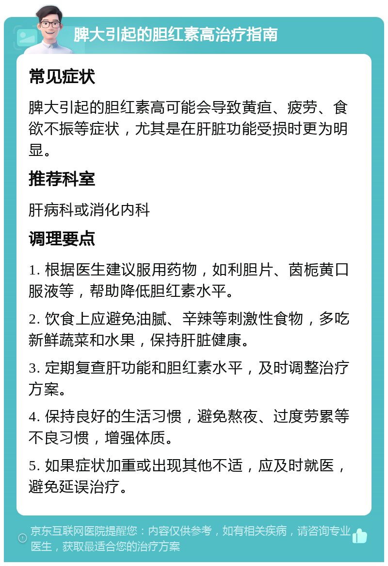 脾大引起的胆红素高治疗指南 常见症状 脾大引起的胆红素高可能会导致黄疸、疲劳、食欲不振等症状，尤其是在肝脏功能受损时更为明显。 推荐科室 肝病科或消化内科 调理要点 1. 根据医生建议服用药物，如利胆片、茵栀黄口服液等，帮助降低胆红素水平。 2. 饮食上应避免油腻、辛辣等刺激性食物，多吃新鲜蔬菜和水果，保持肝脏健康。 3. 定期复查肝功能和胆红素水平，及时调整治疗方案。 4. 保持良好的生活习惯，避免熬夜、过度劳累等不良习惯，增强体质。 5. 如果症状加重或出现其他不适，应及时就医，避免延误治疗。