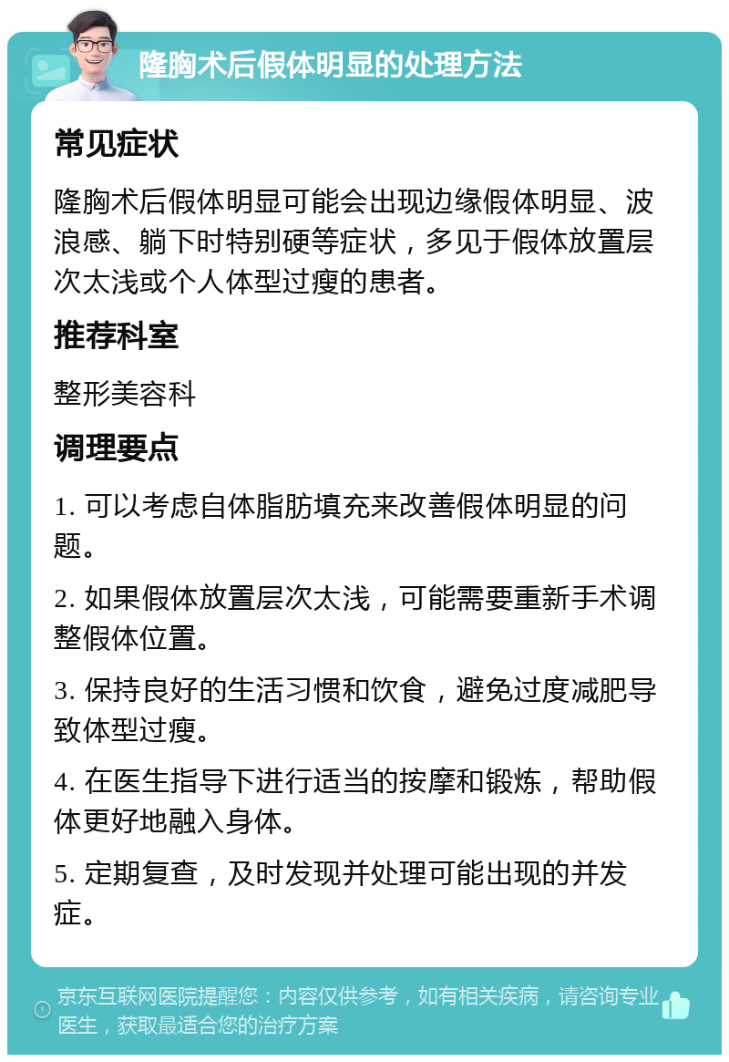 隆胸术后假体明显的处理方法 常见症状 隆胸术后假体明显可能会出现边缘假体明显、波浪感、躺下时特别硬等症状，多见于假体放置层次太浅或个人体型过瘦的患者。 推荐科室 整形美容科 调理要点 1. 可以考虑自体脂肪填充来改善假体明显的问题。 2. 如果假体放置层次太浅，可能需要重新手术调整假体位置。 3. 保持良好的生活习惯和饮食，避免过度减肥导致体型过瘦。 4. 在医生指导下进行适当的按摩和锻炼，帮助假体更好地融入身体。 5. 定期复查，及时发现并处理可能出现的并发症。