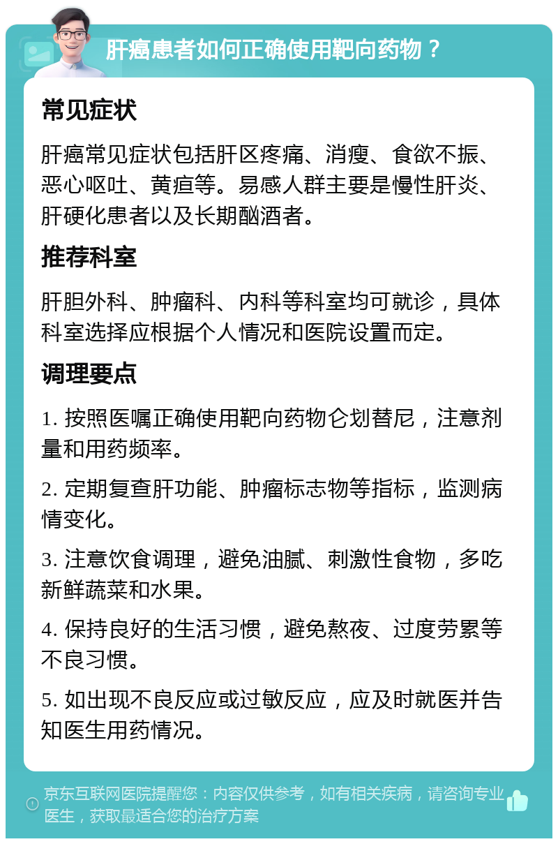 肝癌患者如何正确使用靶向药物？ 常见症状 肝癌常见症状包括肝区疼痛、消瘦、食欲不振、恶心呕吐、黄疸等。易感人群主要是慢性肝炎、肝硬化患者以及长期酗酒者。 推荐科室 肝胆外科、肿瘤科、内科等科室均可就诊，具体科室选择应根据个人情况和医院设置而定。 调理要点 1. 按照医嘱正确使用靶向药物仑划替尼，注意剂量和用药频率。 2. 定期复查肝功能、肿瘤标志物等指标，监测病情变化。 3. 注意饮食调理，避免油腻、刺激性食物，多吃新鲜蔬菜和水果。 4. 保持良好的生活习惯，避免熬夜、过度劳累等不良习惯。 5. 如出现不良反应或过敏反应，应及时就医并告知医生用药情况。