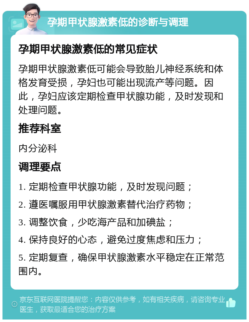 孕期甲状腺激素低的诊断与调理 孕期甲状腺激素低的常见症状 孕期甲状腺激素低可能会导致胎儿神经系统和体格发育受损，孕妇也可能出现流产等问题。因此，孕妇应该定期检查甲状腺功能，及时发现和处理问题。 推荐科室 内分泌科 调理要点 1. 定期检查甲状腺功能，及时发现问题； 2. 遵医嘱服用甲状腺激素替代治疗药物； 3. 调整饮食，少吃海产品和加碘盐； 4. 保持良好的心态，避免过度焦虑和压力； 5. 定期复查，确保甲状腺激素水平稳定在正常范围内。