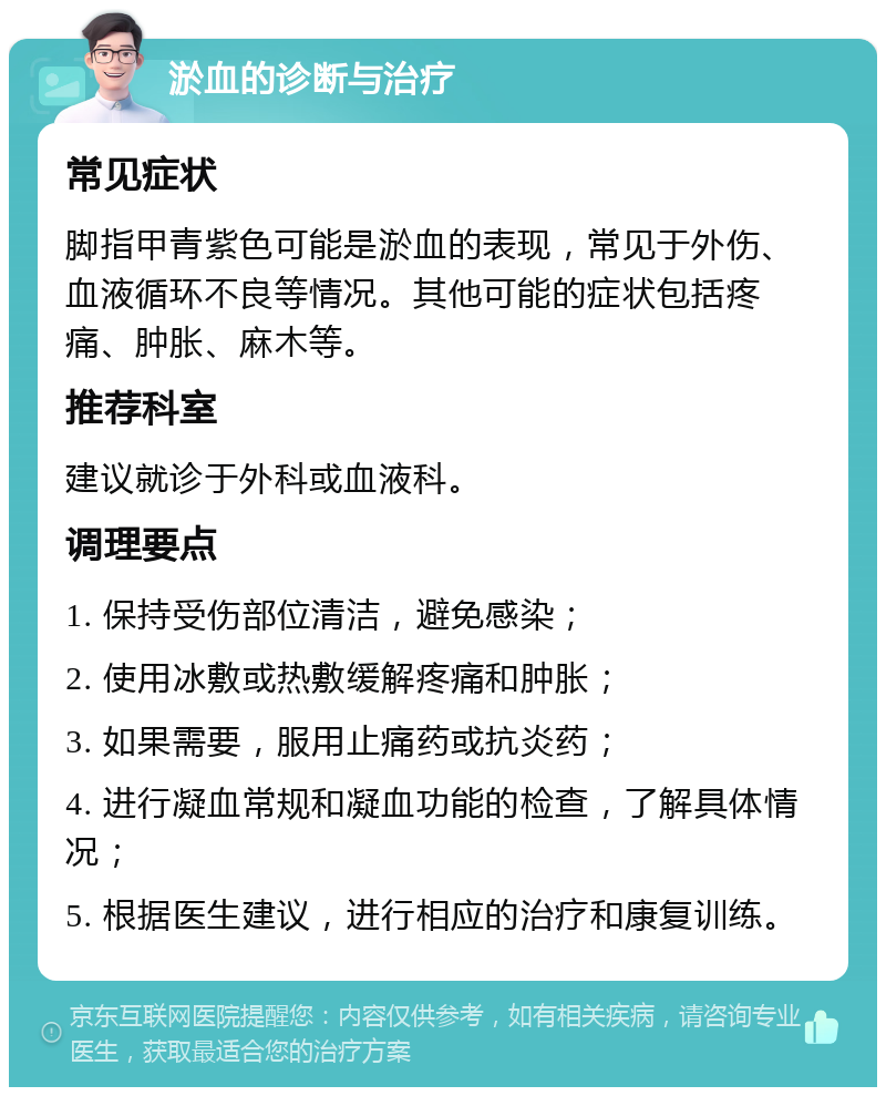 淤血的诊断与治疗 常见症状 脚指甲青紫色可能是淤血的表现，常见于外伤、血液循环不良等情况。其他可能的症状包括疼痛、肿胀、麻木等。 推荐科室 建议就诊于外科或血液科。 调理要点 1. 保持受伤部位清洁，避免感染； 2. 使用冰敷或热敷缓解疼痛和肿胀； 3. 如果需要，服用止痛药或抗炎药； 4. 进行凝血常规和凝血功能的检查，了解具体情况； 5. 根据医生建议，进行相应的治疗和康复训练。