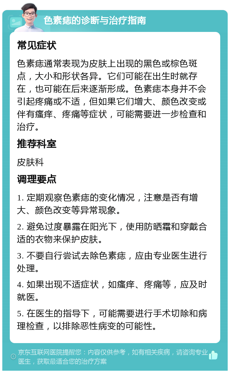 色素痣的诊断与治疗指南 常见症状 色素痣通常表现为皮肤上出现的黑色或棕色斑点，大小和形状各异。它们可能在出生时就存在，也可能在后来逐渐形成。色素痣本身并不会引起疼痛或不适，但如果它们增大、颜色改变或伴有瘙痒、疼痛等症状，可能需要进一步检查和治疗。 推荐科室 皮肤科 调理要点 1. 定期观察色素痣的变化情况，注意是否有增大、颜色改变等异常现象。 2. 避免过度暴露在阳光下，使用防晒霜和穿戴合适的衣物来保护皮肤。 3. 不要自行尝试去除色素痣，应由专业医生进行处理。 4. 如果出现不适症状，如瘙痒、疼痛等，应及时就医。 5. 在医生的指导下，可能需要进行手术切除和病理检查，以排除恶性病变的可能性。