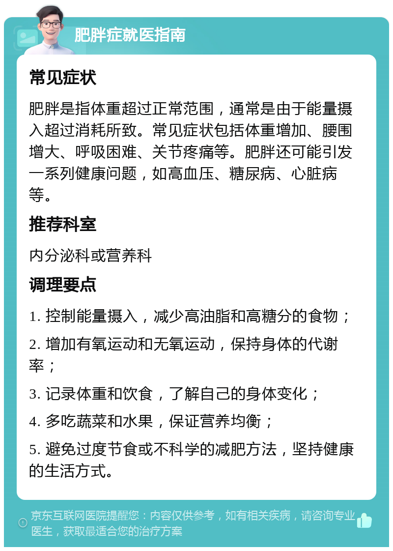 肥胖症就医指南 常见症状 肥胖是指体重超过正常范围，通常是由于能量摄入超过消耗所致。常见症状包括体重增加、腰围增大、呼吸困难、关节疼痛等。肥胖还可能引发一系列健康问题，如高血压、糖尿病、心脏病等。 推荐科室 内分泌科或营养科 调理要点 1. 控制能量摄入，减少高油脂和高糖分的食物； 2. 增加有氧运动和无氧运动，保持身体的代谢率； 3. 记录体重和饮食，了解自己的身体变化； 4. 多吃蔬菜和水果，保证营养均衡； 5. 避免过度节食或不科学的减肥方法，坚持健康的生活方式。