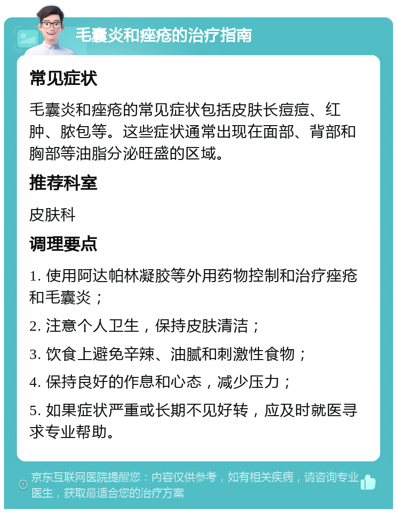 毛囊炎和痤疮的治疗指南 常见症状 毛囊炎和痤疮的常见症状包括皮肤长痘痘、红肿、脓包等。这些症状通常出现在面部、背部和胸部等油脂分泌旺盛的区域。 推荐科室 皮肤科 调理要点 1. 使用阿达帕林凝胶等外用药物控制和治疗痤疮和毛囊炎； 2. 注意个人卫生，保持皮肤清洁； 3. 饮食上避免辛辣、油腻和刺激性食物； 4. 保持良好的作息和心态，减少压力； 5. 如果症状严重或长期不见好转，应及时就医寻求专业帮助。