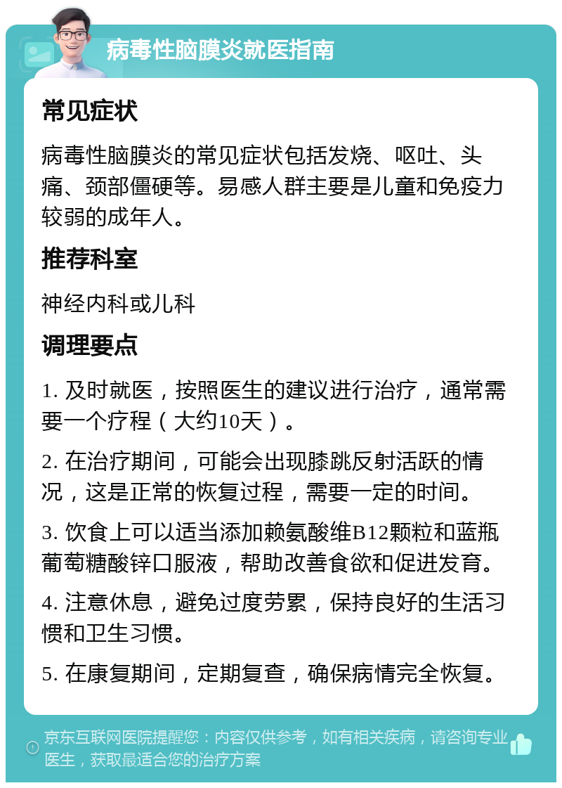 病毒性脑膜炎就医指南 常见症状 病毒性脑膜炎的常见症状包括发烧、呕吐、头痛、颈部僵硬等。易感人群主要是儿童和免疫力较弱的成年人。 推荐科室 神经内科或儿科 调理要点 1. 及时就医，按照医生的建议进行治疗，通常需要一个疗程（大约10天）。 2. 在治疗期间，可能会出现膝跳反射活跃的情况，这是正常的恢复过程，需要一定的时间。 3. 饮食上可以适当添加赖氨酸维B12颗粒和蓝瓶葡萄糖酸锌口服液，帮助改善食欲和促进发育。 4. 注意休息，避免过度劳累，保持良好的生活习惯和卫生习惯。 5. 在康复期间，定期复查，确保病情完全恢复。