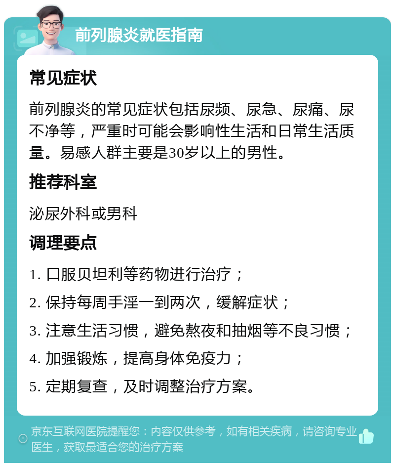 前列腺炎就医指南 常见症状 前列腺炎的常见症状包括尿频、尿急、尿痛、尿不净等，严重时可能会影响性生活和日常生活质量。易感人群主要是30岁以上的男性。 推荐科室 泌尿外科或男科 调理要点 1. 口服贝坦利等药物进行治疗； 2. 保持每周手淫一到两次，缓解症状； 3. 注意生活习惯，避免熬夜和抽烟等不良习惯； 4. 加强锻炼，提高身体免疫力； 5. 定期复查，及时调整治疗方案。