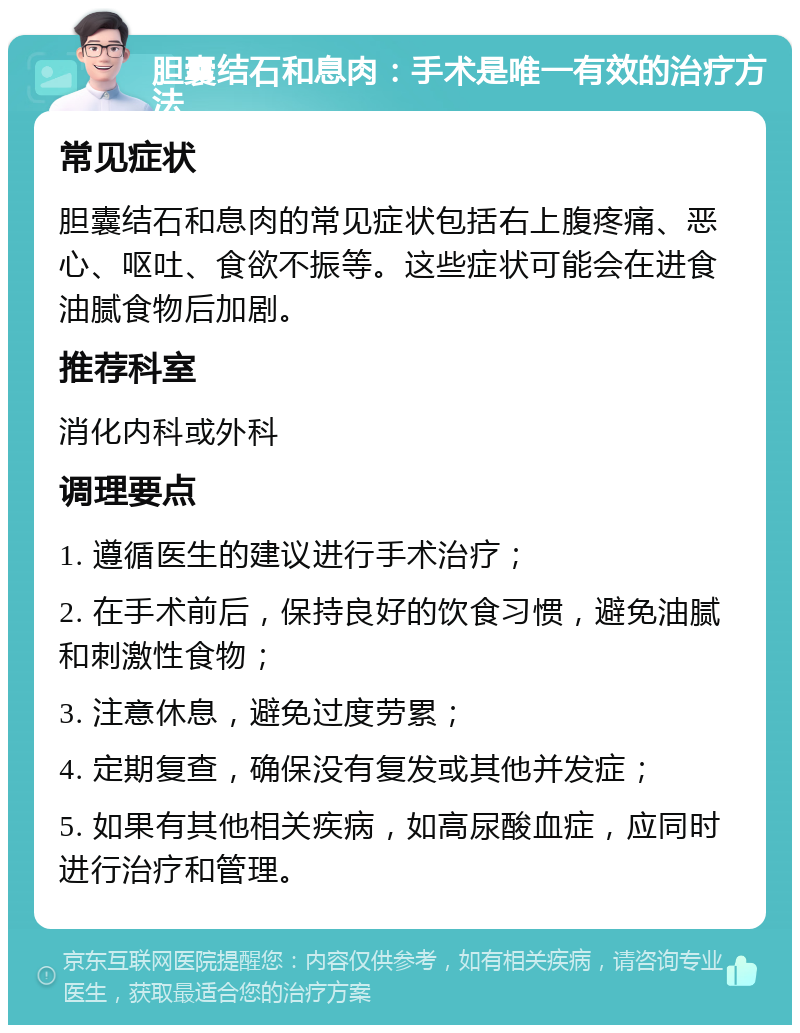 胆囊结石和息肉：手术是唯一有效的治疗方法 常见症状 胆囊结石和息肉的常见症状包括右上腹疼痛、恶心、呕吐、食欲不振等。这些症状可能会在进食油腻食物后加剧。 推荐科室 消化内科或外科 调理要点 1. 遵循医生的建议进行手术治疗； 2. 在手术前后，保持良好的饮食习惯，避免油腻和刺激性食物； 3. 注意休息，避免过度劳累； 4. 定期复查，确保没有复发或其他并发症； 5. 如果有其他相关疾病，如高尿酸血症，应同时进行治疗和管理。