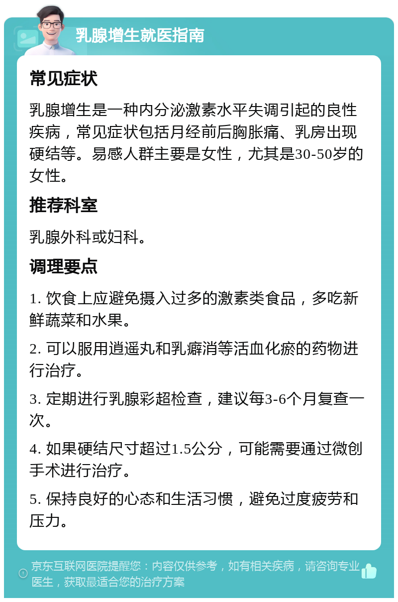 乳腺增生就医指南 常见症状 乳腺增生是一种内分泌激素水平失调引起的良性疾病，常见症状包括月经前后胸胀痛、乳房出现硬结等。易感人群主要是女性，尤其是30-50岁的女性。 推荐科室 乳腺外科或妇科。 调理要点 1. 饮食上应避免摄入过多的激素类食品，多吃新鲜蔬菜和水果。 2. 可以服用逍遥丸和乳癖消等活血化瘀的药物进行治疗。 3. 定期进行乳腺彩超检查，建议每3-6个月复查一次。 4. 如果硬结尺寸超过1.5公分，可能需要通过微创手术进行治疗。 5. 保持良好的心态和生活习惯，避免过度疲劳和压力。