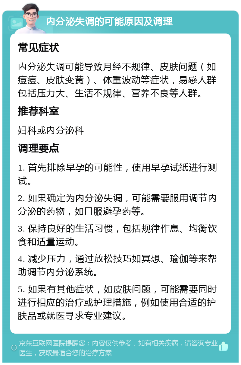 内分泌失调的可能原因及调理 常见症状 内分泌失调可能导致月经不规律、皮肤问题（如痘痘、皮肤变黄）、体重波动等症状，易感人群包括压力大、生活不规律、营养不良等人群。 推荐科室 妇科或内分泌科 调理要点 1. 首先排除早孕的可能性，使用早孕试纸进行测试。 2. 如果确定为内分泌失调，可能需要服用调节内分泌的药物，如口服避孕药等。 3. 保持良好的生活习惯，包括规律作息、均衡饮食和适量运动。 4. 减少压力，通过放松技巧如冥想、瑜伽等来帮助调节内分泌系统。 5. 如果有其他症状，如皮肤问题，可能需要同时进行相应的治疗或护理措施，例如使用合适的护肤品或就医寻求专业建议。