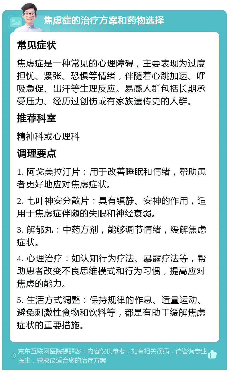 焦虑症的治疗方案和药物选择 常见症状 焦虑症是一种常见的心理障碍，主要表现为过度担忧、紧张、恐惧等情绪，伴随着心跳加速、呼吸急促、出汗等生理反应。易感人群包括长期承受压力、经历过创伤或有家族遗传史的人群。 推荐科室 精神科或心理科 调理要点 1. 阿戈美拉汀片：用于改善睡眠和情绪，帮助患者更好地应对焦虑症状。 2. 七叶神安分散片：具有镇静、安神的作用，适用于焦虑症伴随的失眠和神经衰弱。 3. 解郁丸：中药方剂，能够调节情绪，缓解焦虑症状。 4. 心理治疗：如认知行为疗法、暴露疗法等，帮助患者改变不良思维模式和行为习惯，提高应对焦虑的能力。 5. 生活方式调整：保持规律的作息、适量运动、避免刺激性食物和饮料等，都是有助于缓解焦虑症状的重要措施。