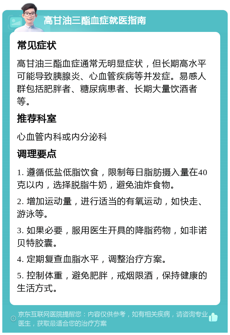 高甘油三酯血症就医指南 常见症状 高甘油三酯血症通常无明显症状，但长期高水平可能导致胰腺炎、心血管疾病等并发症。易感人群包括肥胖者、糖尿病患者、长期大量饮酒者等。 推荐科室 心血管内科或内分泌科 调理要点 1. 遵循低盐低脂饮食，限制每日脂肪摄入量在40克以内，选择脱脂牛奶，避免油炸食物。 2. 增加运动量，进行适当的有氧运动，如快走、游泳等。 3. 如果必要，服用医生开具的降脂药物，如非诺贝特胶囊。 4. 定期复查血脂水平，调整治疗方案。 5. 控制体重，避免肥胖，戒烟限酒，保持健康的生活方式。