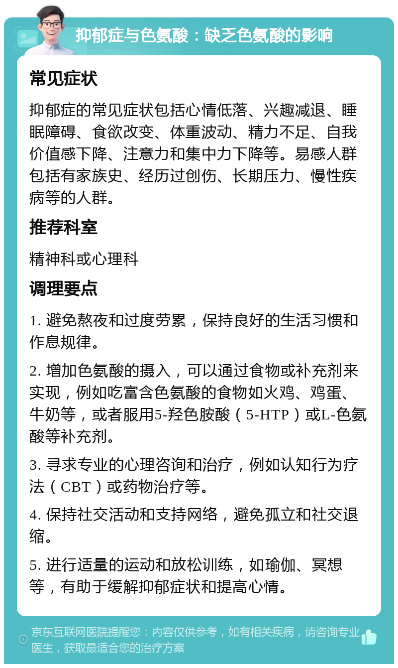 抑郁症与色氨酸：缺乏色氨酸的影响 常见症状 抑郁症的常见症状包括心情低落、兴趣减退、睡眠障碍、食欲改变、体重波动、精力不足、自我价值感下降、注意力和集中力下降等。易感人群包括有家族史、经历过创伤、长期压力、慢性疾病等的人群。 推荐科室 精神科或心理科 调理要点 1. 避免熬夜和过度劳累，保持良好的生活习惯和作息规律。 2. 增加色氨酸的摄入，可以通过食物或补充剂来实现，例如吃富含色氨酸的食物如火鸡、鸡蛋、牛奶等，或者服用5-羟色胺酸（5-HTP）或L-色氨酸等补充剂。 3. 寻求专业的心理咨询和治疗，例如认知行为疗法（CBT）或药物治疗等。 4. 保持社交活动和支持网络，避免孤立和社交退缩。 5. 进行适量的运动和放松训练，如瑜伽、冥想等，有助于缓解抑郁症状和提高心情。