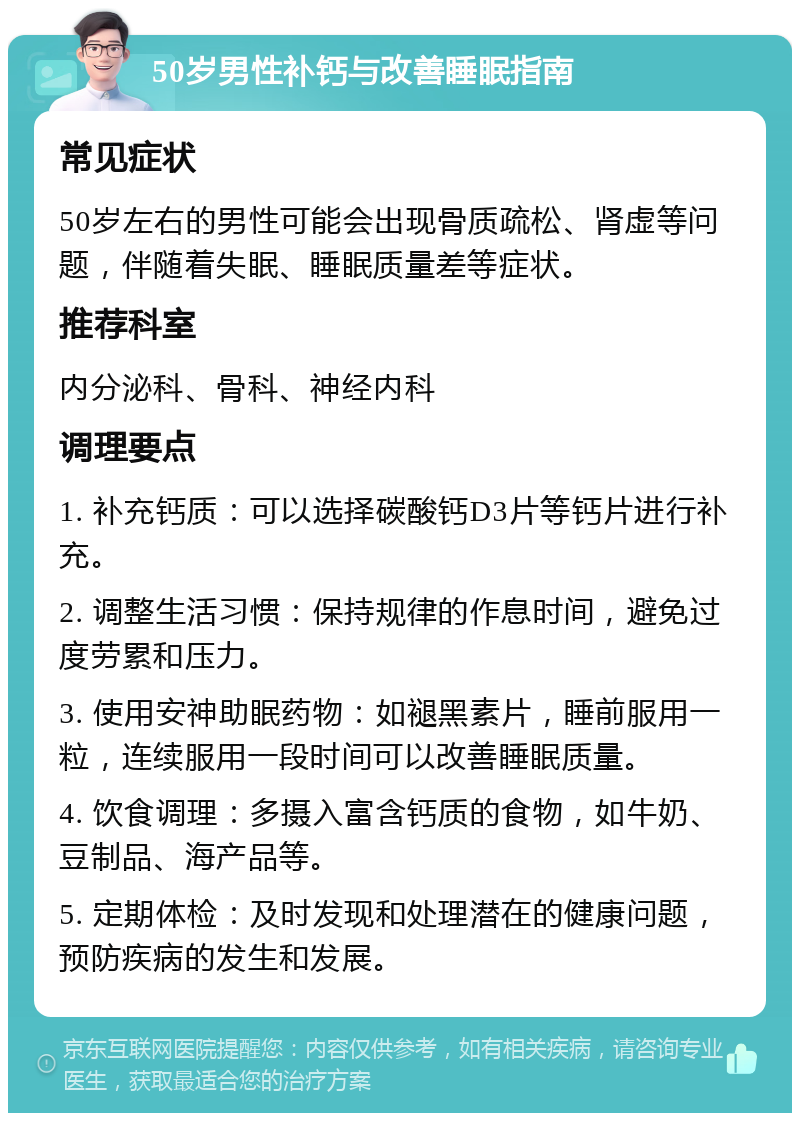 50岁男性补钙与改善睡眠指南 常见症状 50岁左右的男性可能会出现骨质疏松、肾虚等问题，伴随着失眠、睡眠质量差等症状。 推荐科室 内分泌科、骨科、神经内科 调理要点 1. 补充钙质：可以选择碳酸钙D3片等钙片进行补充。 2. 调整生活习惯：保持规律的作息时间，避免过度劳累和压力。 3. 使用安神助眠药物：如褪黑素片，睡前服用一粒，连续服用一段时间可以改善睡眠质量。 4. 饮食调理：多摄入富含钙质的食物，如牛奶、豆制品、海产品等。 5. 定期体检：及时发现和处理潜在的健康问题，预防疾病的发生和发展。